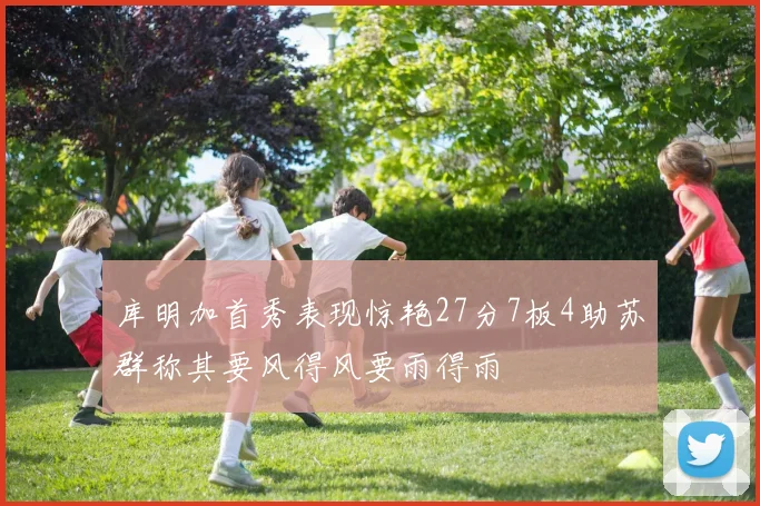 库明加首秀表现惊艳27分7板4助苏群称其要风得风要雨得雨