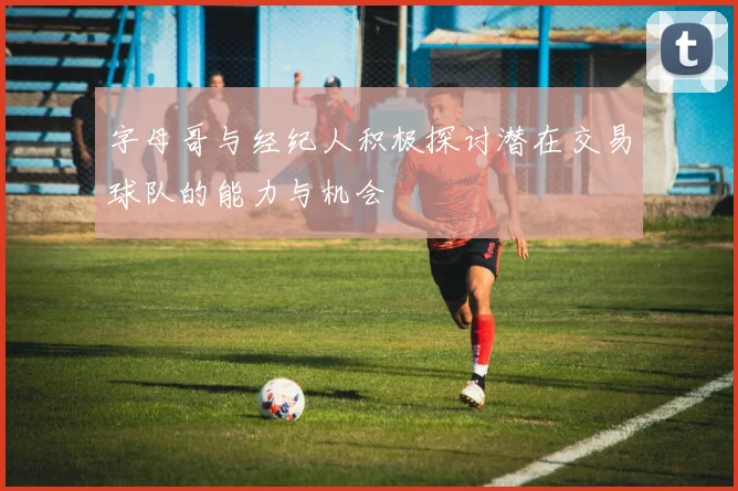字母哥与经纪人积极探讨潜在交易球队的能力与机会