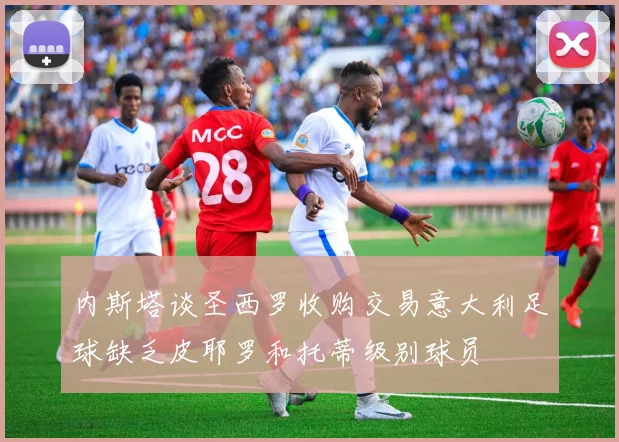 内斯塔谈圣西罗收购交易意大利足球缺乏皮耶罗和托蒂级别球员