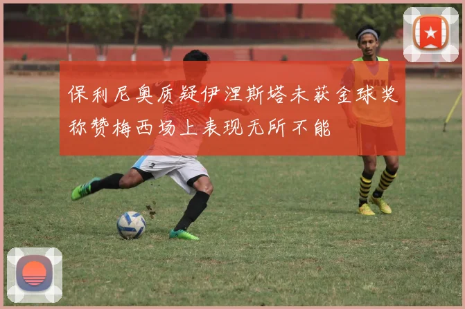 保利尼奥质疑伊涅斯塔未获金球奖称赞梅西场上表现无所不能