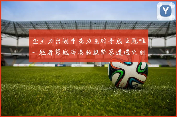 全主力出战申花力克对手成亚冠唯一胜者蓉城海港轮换阵容遭遇失利