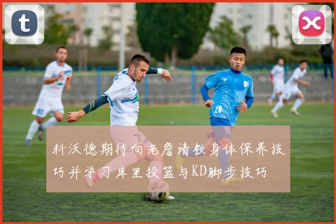 科沃德期待向老詹请教身体保养技巧并学习库里投篮与KD脚步技巧