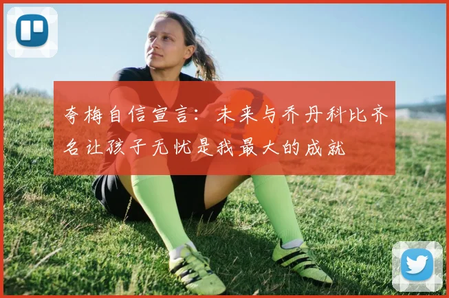 夸梅自信宣言：未来与乔丹科比齐名让孩子无忧是我最大的成就