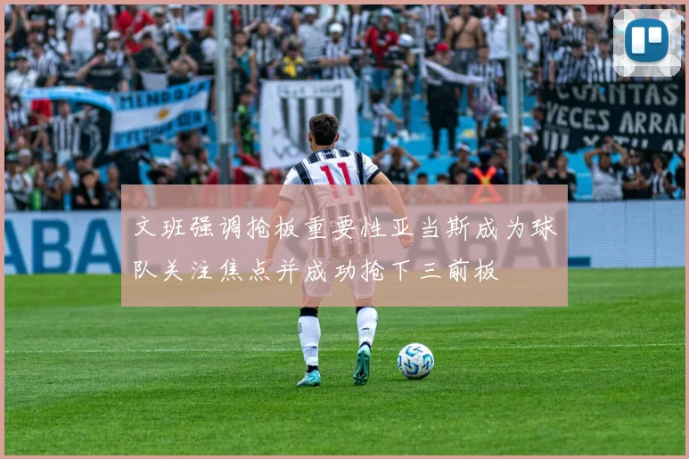 文班强调抢板重要性亚当斯成为球队关注焦点并成功抢下三前板