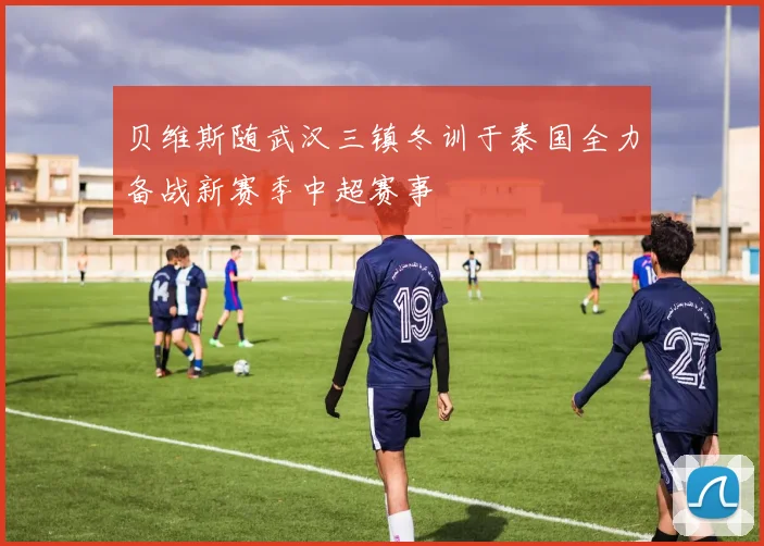 贝维斯随武汉三镇冬训于泰国全力备战新赛季中超赛事