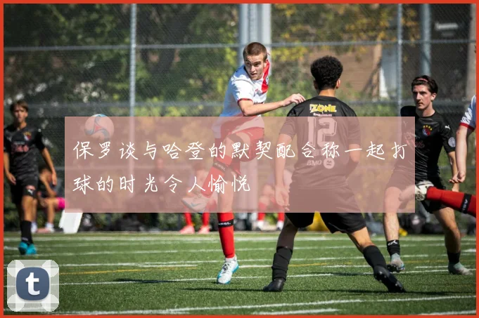保罗谈与哈登的默契配合称一起打球的时光令人愉悦