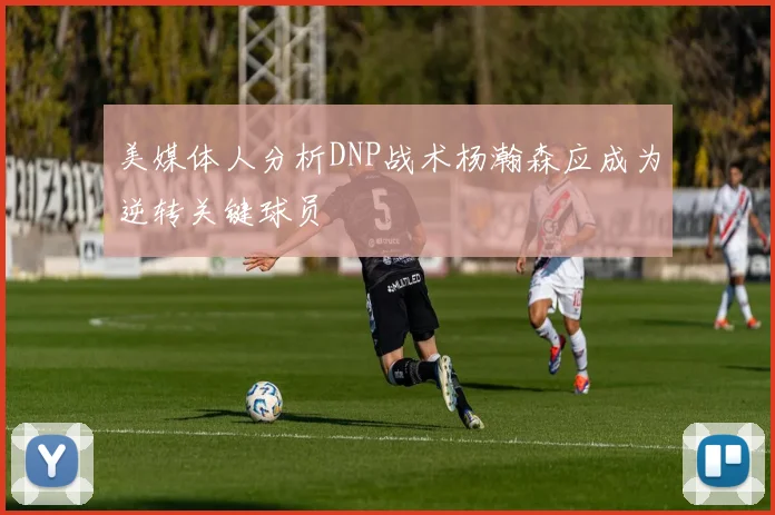 美媒体人分析DNP战术杨瀚森应成为逆转关键球员