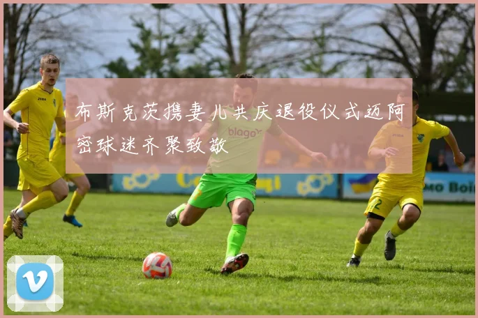 布斯克茨携妻儿共庆退役仪式迈阿密球迷齐聚致敬