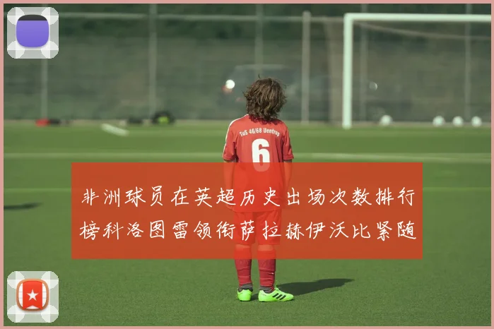非洲球员在英超历史出场次数排行榜科洛图雷领衔萨拉赫伊沃比紧随其后