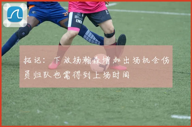 拓记：下放杨瀚森增加出场机会伤员归队也需得到上场时间
