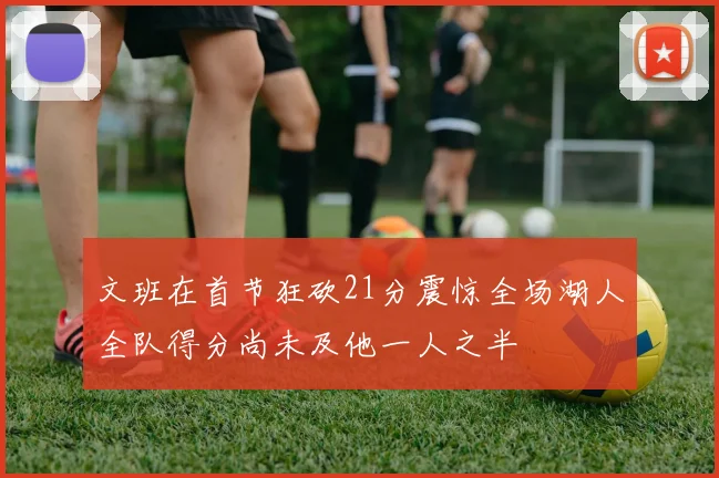 文班在首节狂砍21分震惊全场湖人全队得分尚未及他一人之半
