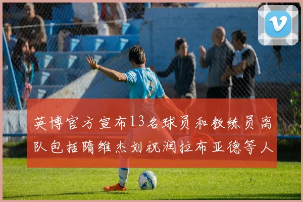 英博官方宣布13名球员和教练员离队包括隋维杰刘祝润拉布亚德等人