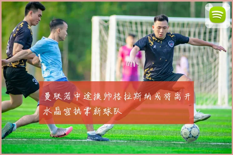 曼联若中途换帅格拉斯纳或将离开水晶宫执掌新球队