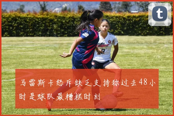 马雷斯卡怒斥缺乏支持称过去48小时是球队最糟糕时刻