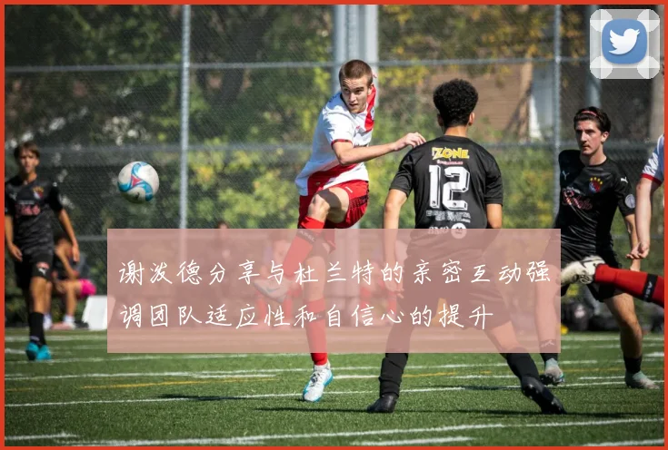 谢泼德分享与杜兰特的亲密互动强调团队适应性和自信心的提升