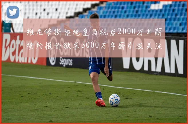 维尼修斯拒绝皇马税后2000万年薪续约报价欲求3000万年薪引发关注
